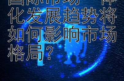 国际市场一体化发展趋势将如何影响市场格局？