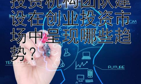 投资机构团队建设在创业投资市场中呈现哪些趋势？