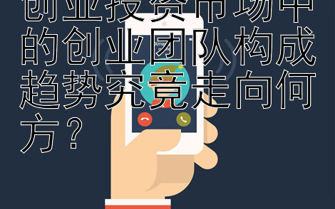 创业投资市场中的创业团队构成趋势究竟走向何方？