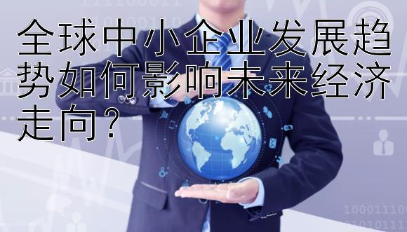 全球中小企业发展趋势如何影响未来经济走向？