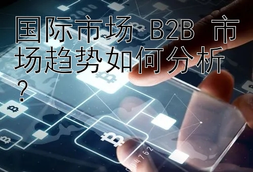 国际市场 B2B 市场趋势如何分析？